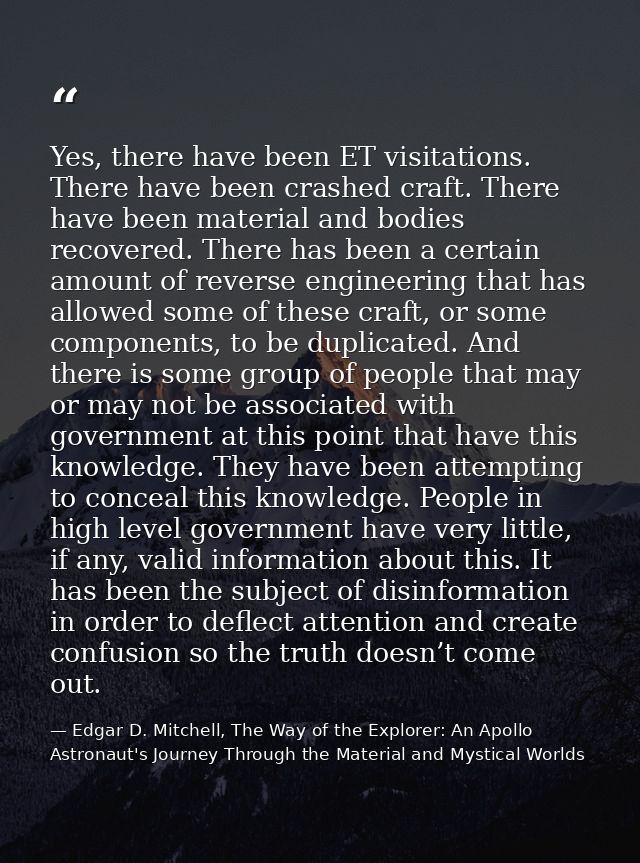 Yes, there have been ET visitations. There have been crashed craft. There have been material and bodies recovered. There — Edgar D. Mitchell, The Way of the Explorer: An Apollo Astronaut's Journey Through the Material and Mystical Worlds