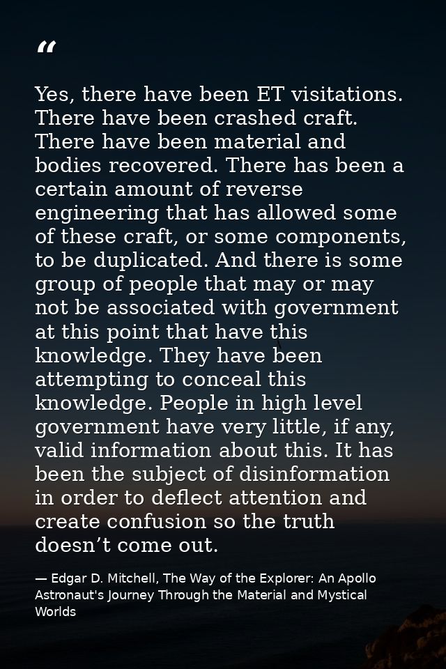 Yes, there have been ET visitations. There have been crashed craft. There have been material and bodies recovered. There — Edgar D. Mitchell, The Way of the Explorer: An Apollo Astronaut's Journey Through the Material and Mystical Worlds