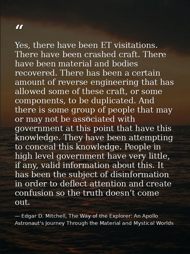 Yes, there have been ET visitations. There have been crashed craft. There have been material and bodies recovered. There — Edgar D. Mitchell, The Way of the Explorer: An Apollo Astronaut's Journey Through the Material and Mystical Worlds