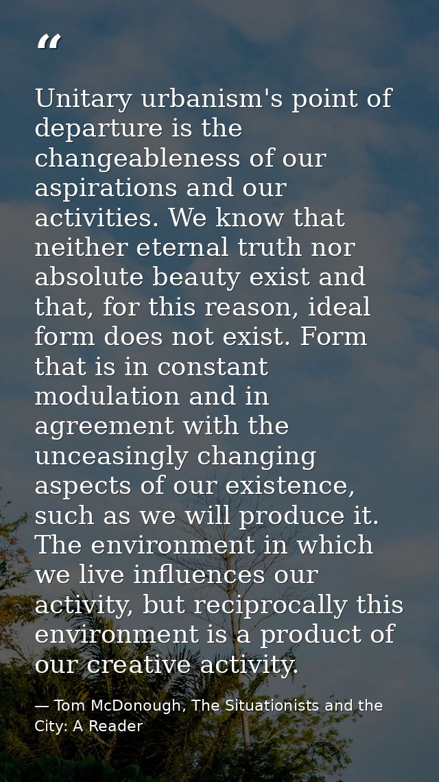 Unitary urbanism's point of departure is the changeableness of our aspirations and our activities. We know that neither  — Tom McDonough, The Situationists and the City: A Reader