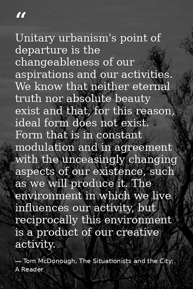 Unitary urbanism's point of departure is the changeableness of our aspirations and our activities. We know that neither  — Tom McDonough, The Situationists and the City: A Reader