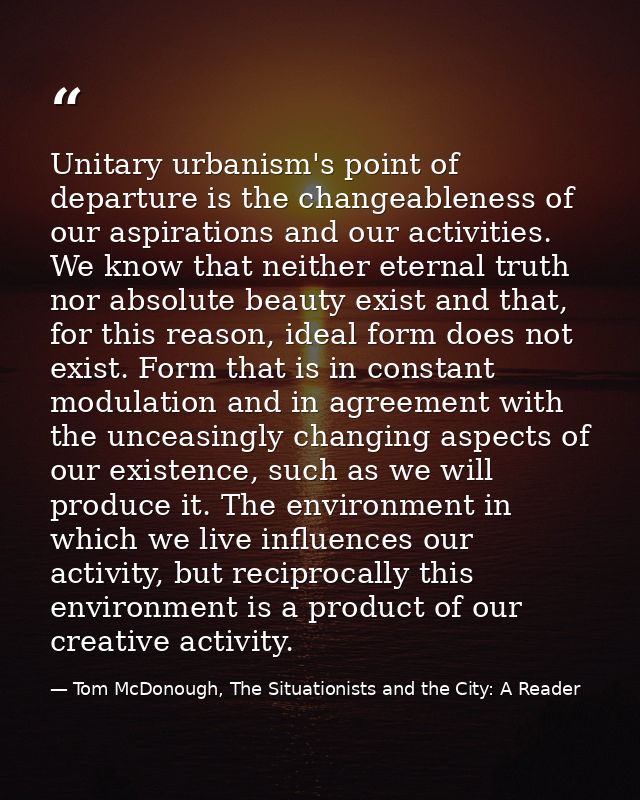 Unitary urbanism's point of departure is the changeableness of our aspirations and our activities. We know that neither  — Tom McDonough, The Situationists and the City: A Reader