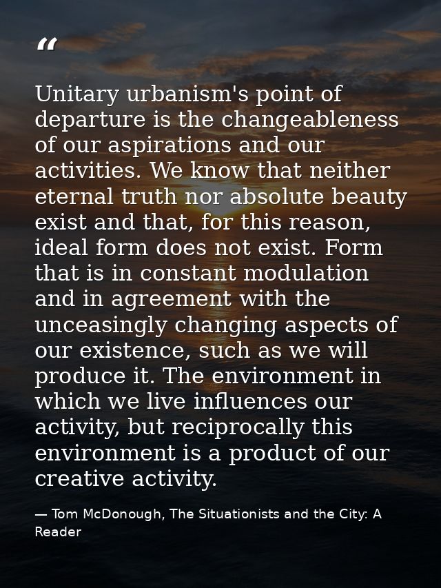 Unitary urbanism's point of departure is the changeableness of our aspirations and our activities. We know that neither  — Tom McDonough, The Situationists and the City: A Reader