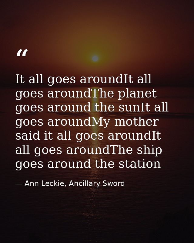 It all goes aroundIt all goes aroundThe planet goes around the sunIt all goes aroundMy mother said it all goes aroundIt  — Ann Leckie, Ancillary Sword