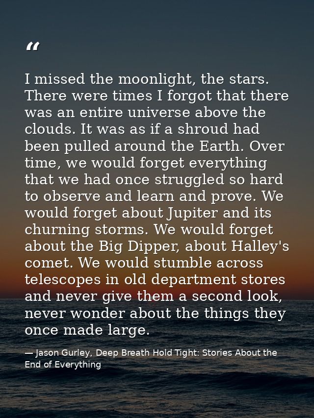 I missed the moonlight, the stars. There were times I forgot that there was an entire universe above the clouds. It was  — Jason Gurley, Deep Breath Hold Tight: Stories About the End of Everything