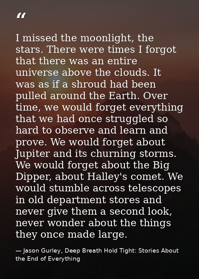 I missed the moonlight, the stars. There were times I forgot that there was an entire universe above the clouds. It was  — Jason Gurley, Deep Breath Hold Tight: Stories About the End of Everything