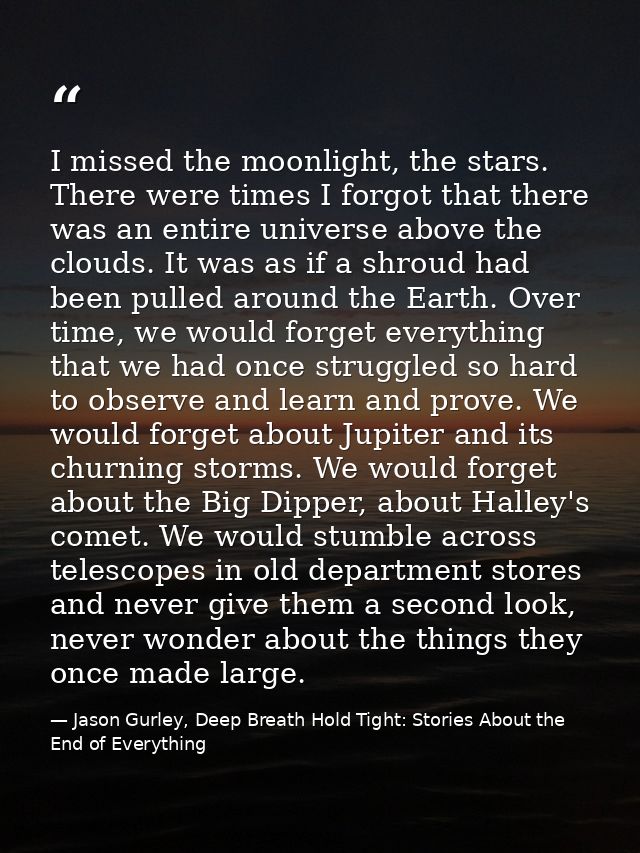 I missed the moonlight, the stars. There were times I forgot that there was an entire universe above the clouds. It was  — Jason Gurley, Deep Breath Hold Tight: Stories About the End of Everything