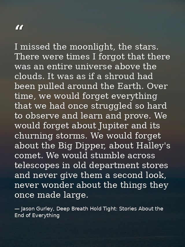 I missed the moonlight, the stars. There were times I forgot that there was an entire universe above the clouds. It was  — Jason Gurley, Deep Breath Hold Tight: Stories About the End of Everything