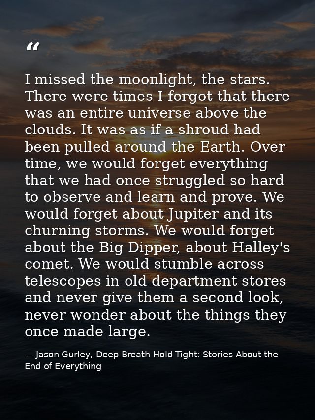 I missed the moonlight, the stars. There were times I forgot that there was an entire universe above the clouds. It was  — Jason Gurley, Deep Breath Hold Tight: Stories About the End of Everything