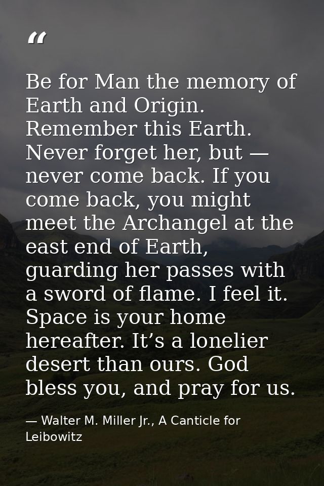 Be for Man the memory of Earth and Origin. Remember this Earth. Never forget her, but — never come back. If you come bac — Walter M. Miller Jr., A Canticle for Leibowitz