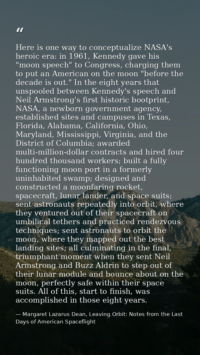 Here is one way to conceptualize NASA's heroic era: in 1961, Kennedy gave his "moon speech" to Congress, charging them t — Margaret Lazarus Dean, Leaving Orbit: Notes from the Last Days of American Spaceflight