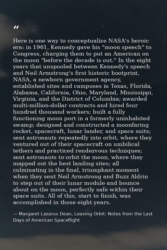 Here is one way to conceptualize NASA's heroic era: in 1961, Kennedy gave his "moon speech" to Congress, charging them t — Margaret Lazarus Dean, Leaving Orbit: Notes from the Last Days of American Spaceflight