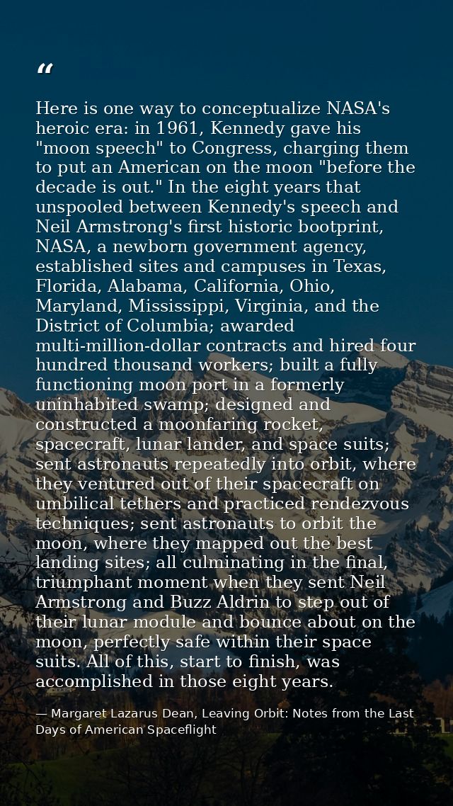 Here is one way to conceptualize NASA's heroic era: in 1961, Kennedy gave his "moon speech" to Congress, charging them t — Margaret Lazarus Dean, Leaving Orbit: Notes from the Last Days of American Spaceflight