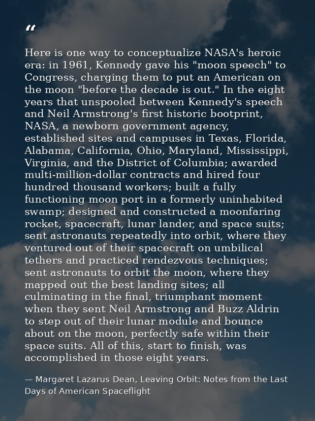 Here is one way to conceptualize NASA's heroic era: in 1961, Kennedy gave his "moon speech" to Congress, charging them t — Margaret Lazarus Dean, Leaving Orbit: Notes from the Last Days of American Spaceflight