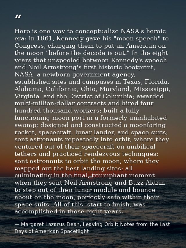 Here is one way to conceptualize NASA's heroic era: in 1961, Kennedy gave his "moon speech" to Congress, charging them t — Margaret Lazarus Dean, Leaving Orbit: Notes from the Last Days of American Spaceflight