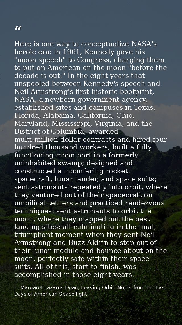 Here is one way to conceptualize NASA's heroic era: in 1961, Kennedy gave his "moon speech" to Congress, charging them t — Margaret Lazarus Dean, Leaving Orbit: Notes from the Last Days of American Spaceflight