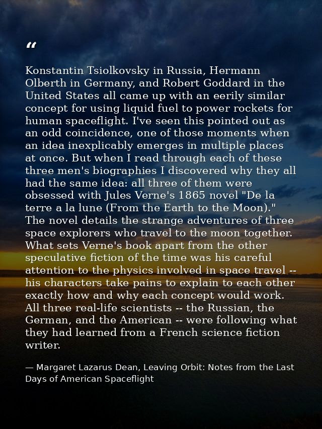 Konstantin Tsiolkovsky in Russia, Hermann Olberth in Germany, and Robert Goddard in the United States all came up with a — Margaret Lazarus Dean, Leaving Orbit: Notes from the Last Days of American Spaceflight