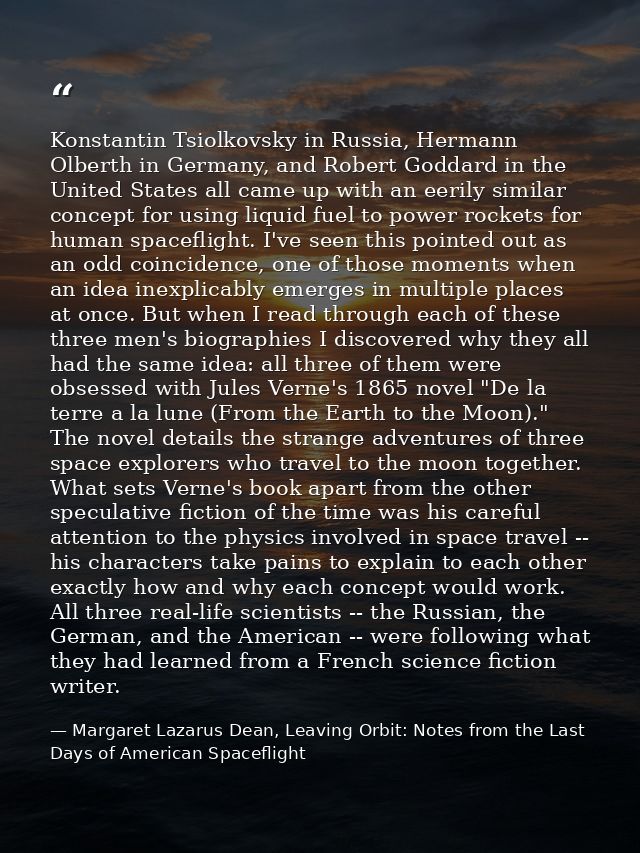 Konstantin Tsiolkovsky in Russia, Hermann Olberth in Germany, and Robert Goddard in the United States all came up with a — Margaret Lazarus Dean, Leaving Orbit: Notes from the Last Days of American Spaceflight
