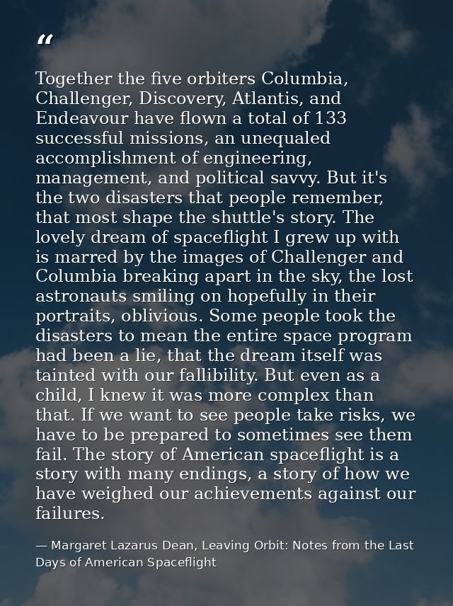 Together the five orbiters Columbia, Challenger, Discovery, Atlantis, and Endeavour have flown a total of 133 successful — Margaret Lazarus Dean, Leaving Orbit: Notes from the Last Days of American Spaceflight