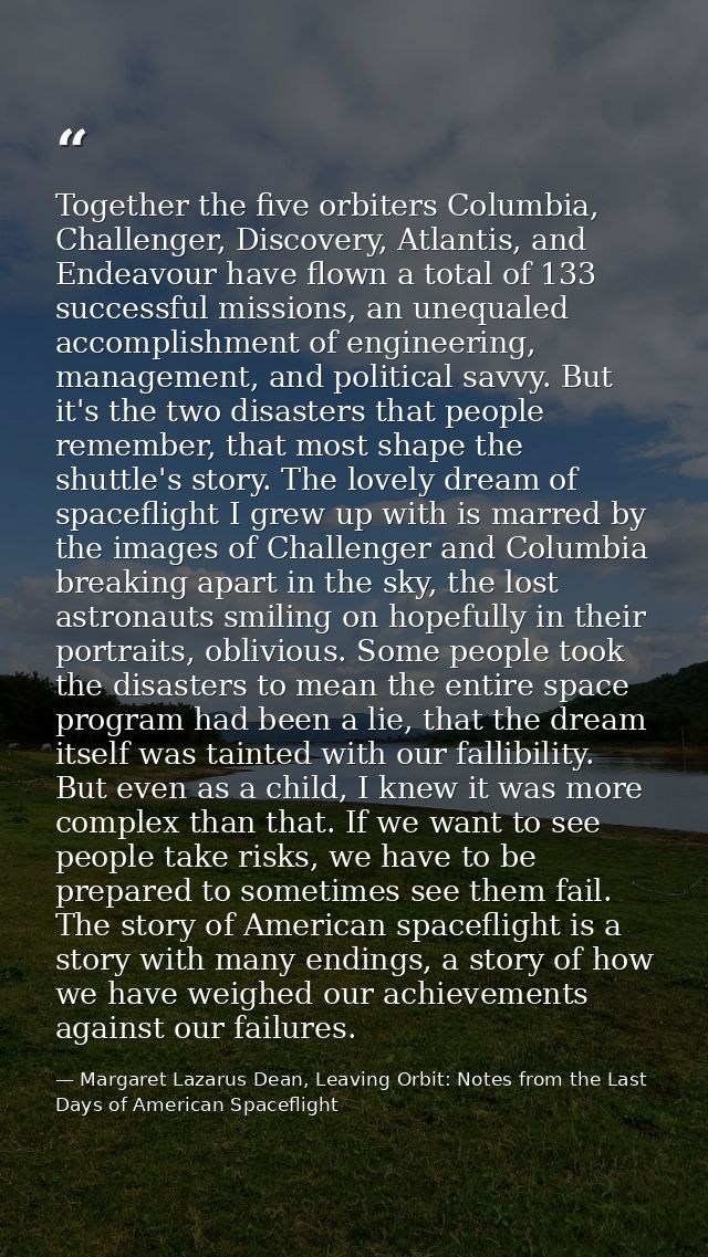 Together the five orbiters Columbia, Challenger, Discovery, Atlantis, and Endeavour have flown a total of 133 successful — Margaret Lazarus Dean, Leaving Orbit: Notes from the Last Days of American Spaceflight