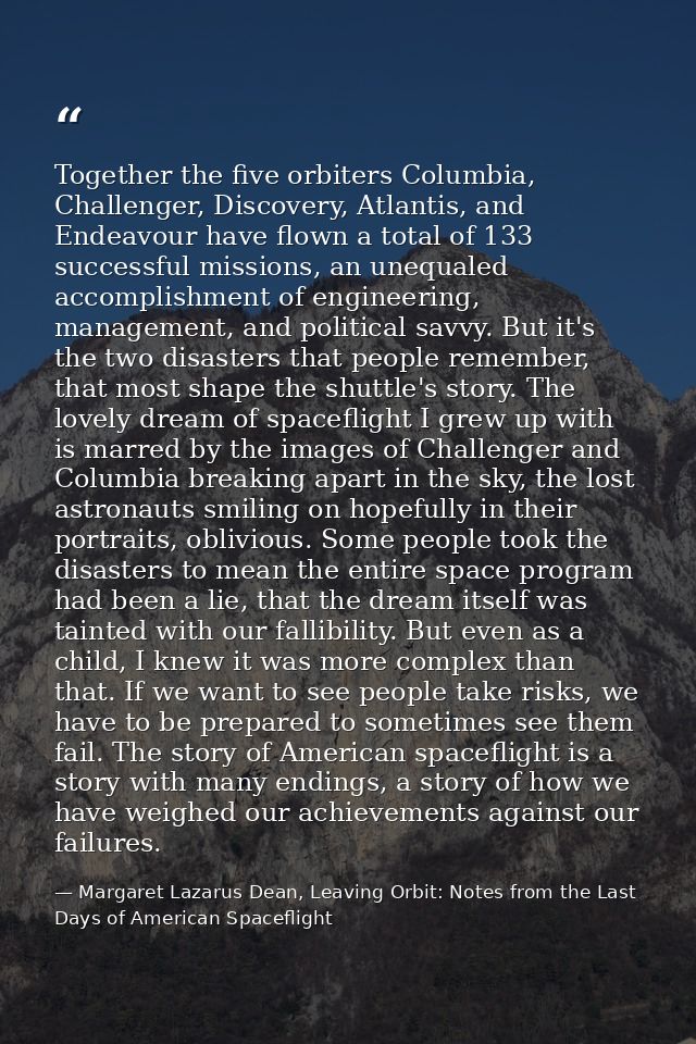 Together the five orbiters Columbia, Challenger, Discovery, Atlantis, and Endeavour have flown a total of 133 successful — Margaret Lazarus Dean, Leaving Orbit: Notes from the Last Days of American Spaceflight