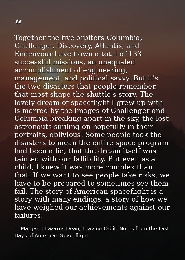 Together the five orbiters Columbia, Challenger, Discovery, Atlantis, and Endeavour have flown a total of 133 successful — Margaret Lazarus Dean, Leaving Orbit: Notes from the Last Days of American Spaceflight