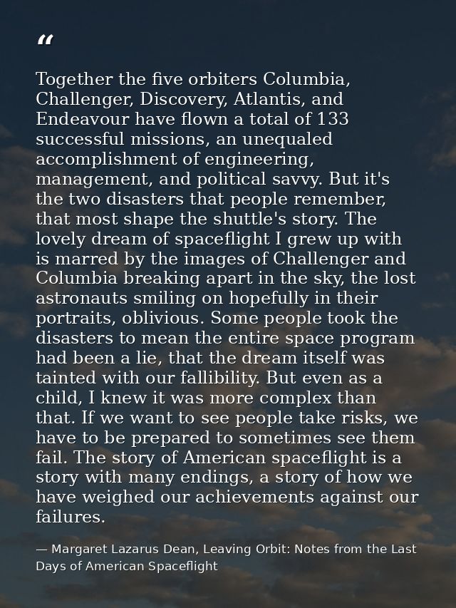 Together the five orbiters Columbia, Challenger, Discovery, Atlantis, and Endeavour have flown a total of 133 successful — Margaret Lazarus Dean, Leaving Orbit: Notes from the Last Days of American Spaceflight