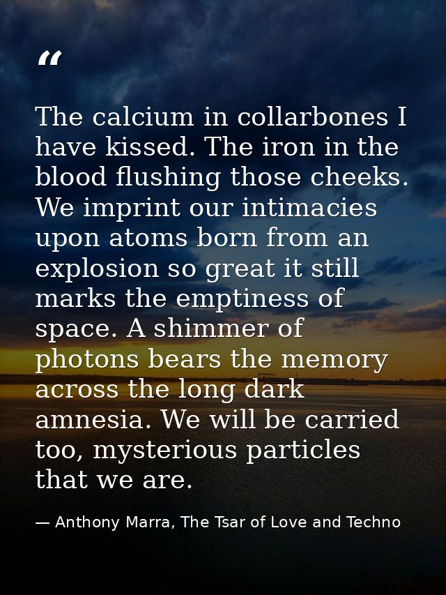 The calcium in collarbones I have kissed. The iron in the blood flushing those cheeks. We imprint our intimacies upon at — Anthony Marra, The Tsar of Love and Techno