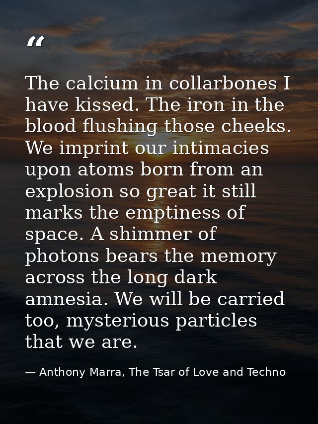 The calcium in collarbones I have kissed. The iron in the blood flushing those cheeks. We imprint our intimacies upon at — Anthony Marra, The Tsar of Love and Techno