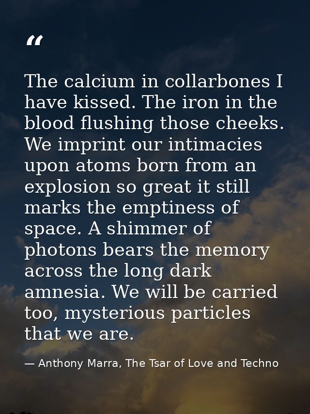 The calcium in collarbones I have kissed. The iron in the blood flushing those cheeks. We imprint our intimacies upon at — Anthony Marra, The Tsar of Love and Techno