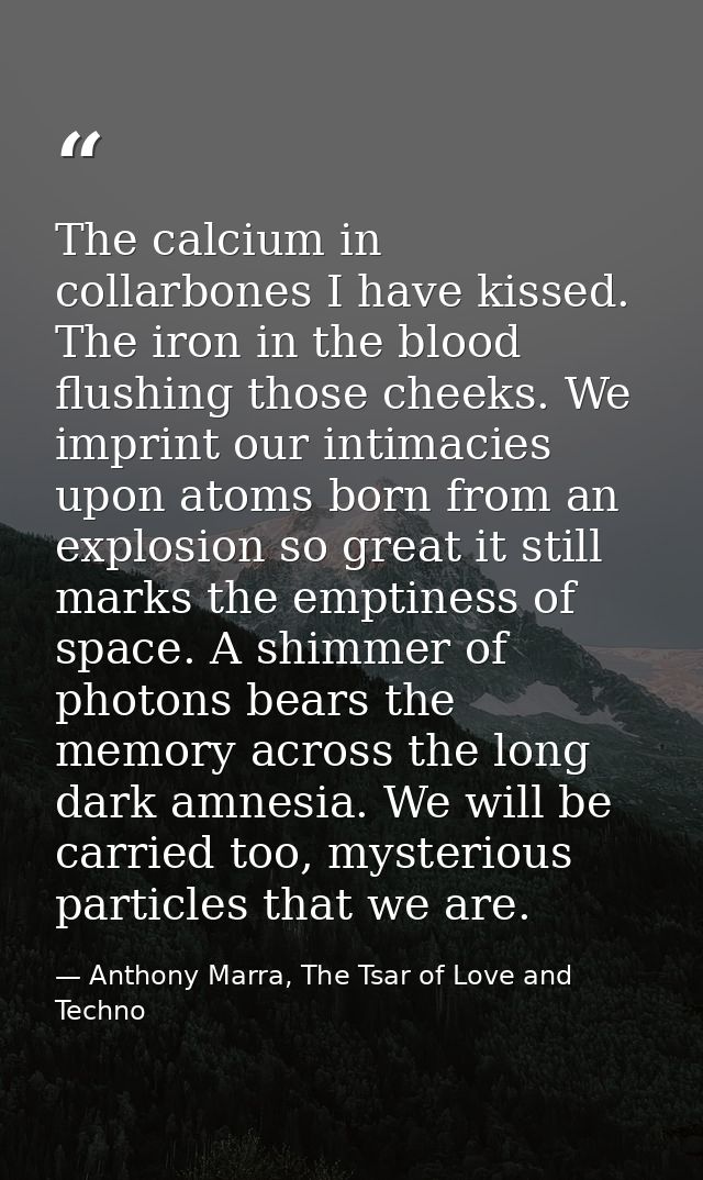 The calcium in collarbones I have kissed. The iron in the blood flushing those cheeks. We imprint our intimacies upon at — Anthony Marra, The Tsar of Love and Techno