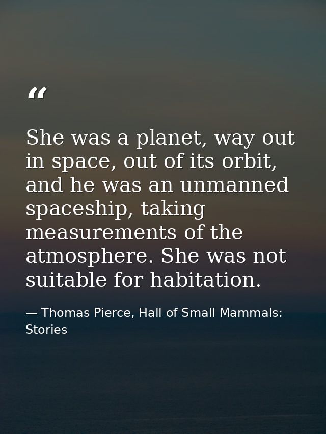 She was a planet, way out in space, out of its orbit, and he was an unmanned spaceship, taking measurements of the atmos — Thomas Pierce, Hall of Small Mammals: Stories