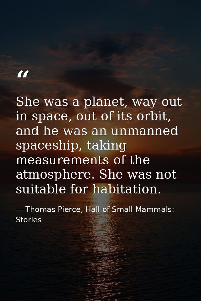 She was a planet, way out in space, out of its orbit, and he was an unmanned spaceship, taking measurements of the atmos — Thomas Pierce, Hall of Small Mammals: Stories