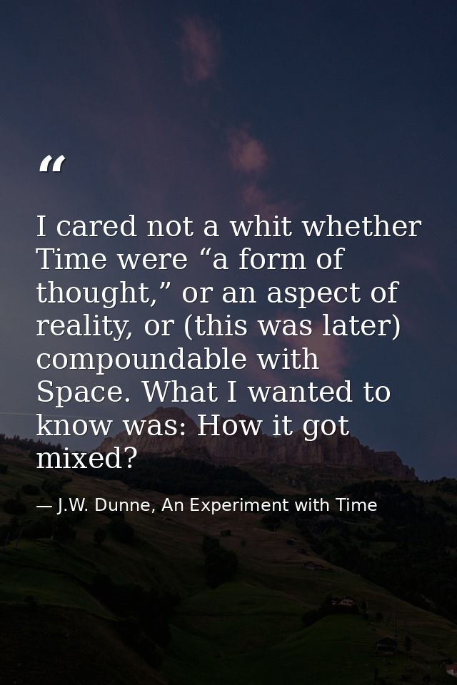 I cared not a whit whether Time were “a form of thought,” or an aspect of reality, or (this was later) compoundable with — J.W. Dunne, An Experiment with Time