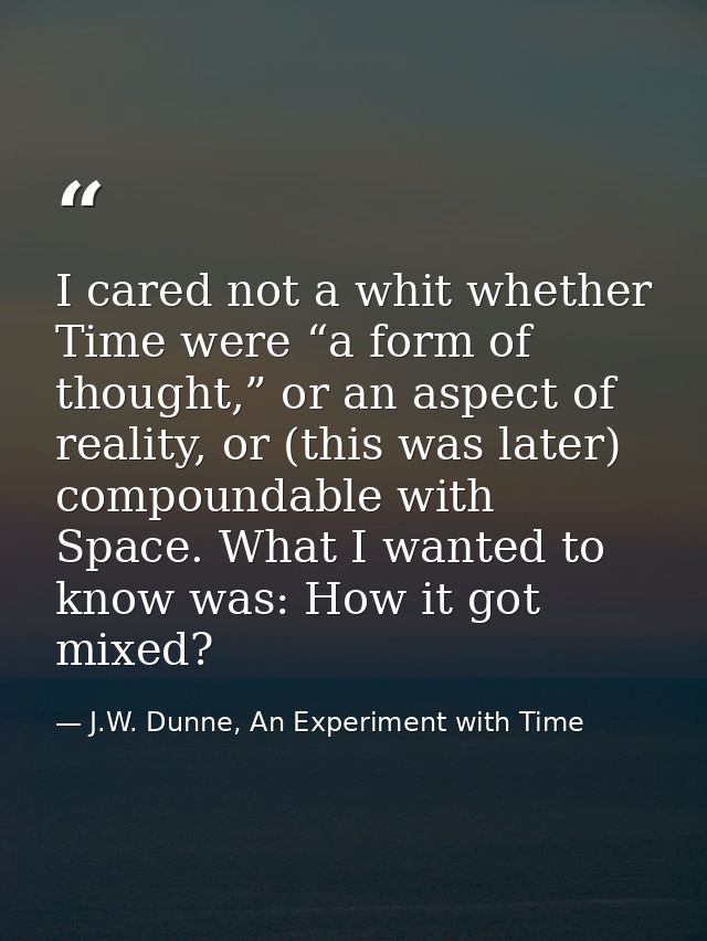 I cared not a whit whether Time were “a form of thought,” or an aspect of reality, or (this was later) compoundable with — J.W. Dunne, An Experiment with Time