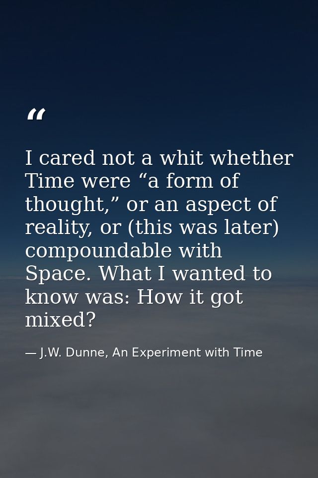 I cared not a whit whether Time were “a form of thought,” or an aspect of reality, or (this was later) compoundable with — J.W. Dunne, An Experiment with Time