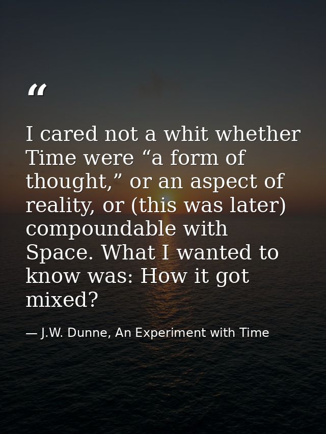 I cared not a whit whether Time were “a form of thought,” or an aspect of reality, or (this was later) compoundable with — J.W. Dunne, An Experiment with Time