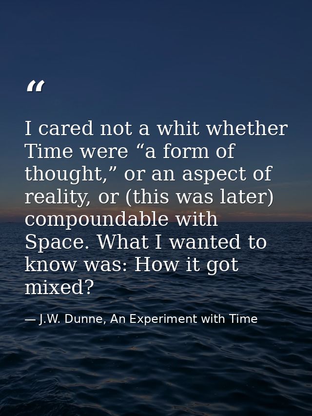 I cared not a whit whether Time were “a form of thought,” or an aspect of reality, or (this was later) compoundable with — J.W. Dunne, An Experiment with Time