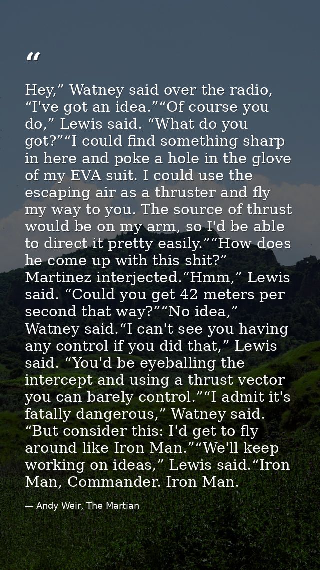 Hey,” Watney said over the radio, “I've got an idea.”“Of course you do,” Lewis said. “What do you got?”“I could find som — Andy Weir, The Martian