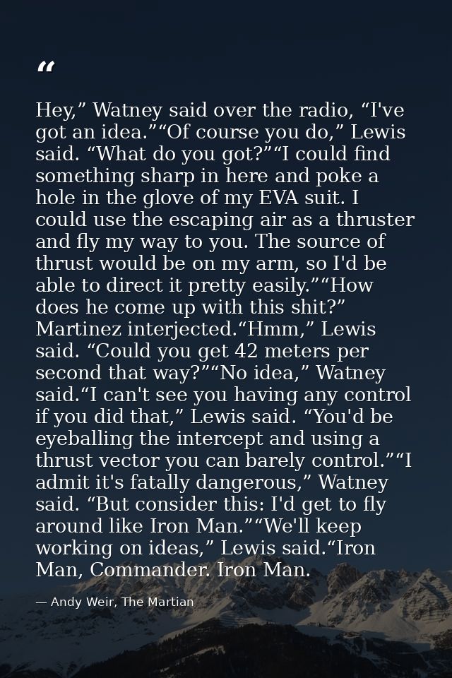 Hey,” Watney said over the radio, “I've got an idea.”“Of course you do,” Lewis said. “What do you got?”“I could find som — Andy Weir, The Martian