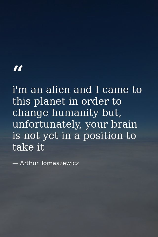 i'm an alien and I came to this planet in order to change humanity but, unfortunately, your brain is not yet in a positi — Arthur Tomaszewicz