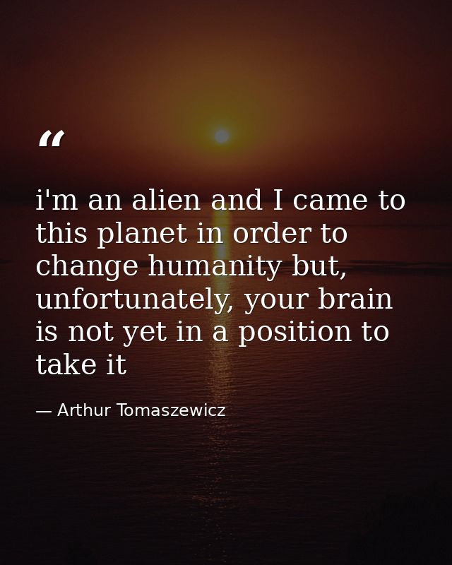 i'm an alien and I came to this planet in order to change humanity but, unfortunately, your brain is not yet in a positi — Arthur Tomaszewicz