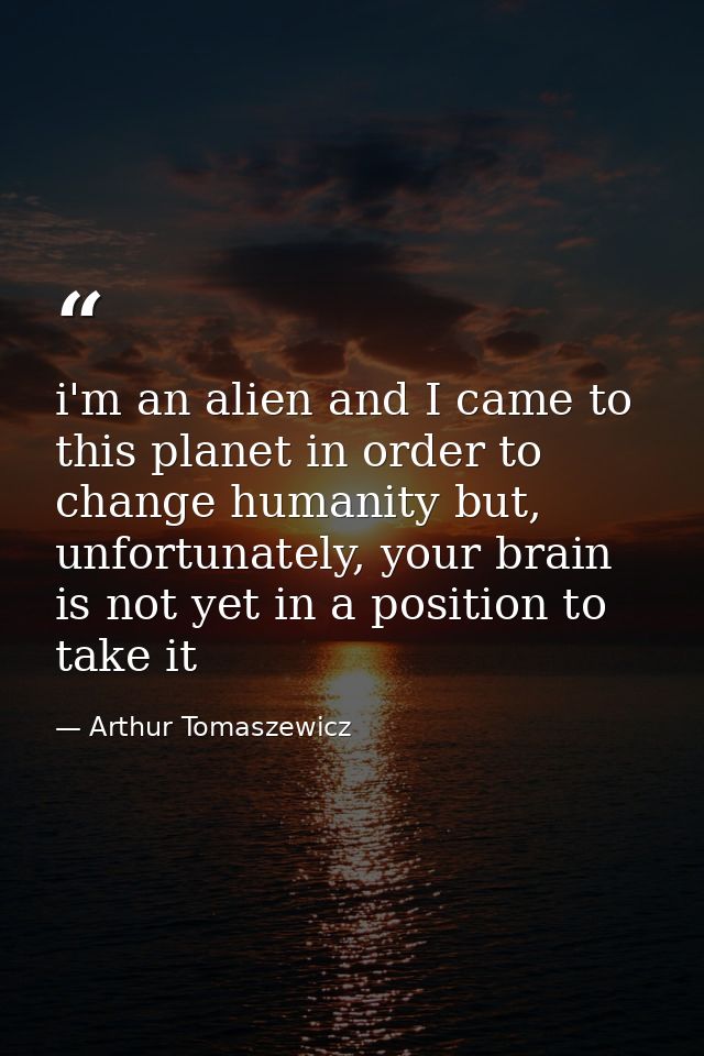 i'm an alien and I came to this planet in order to change humanity but, unfortunately, your brain is not yet in a positi — Arthur Tomaszewicz