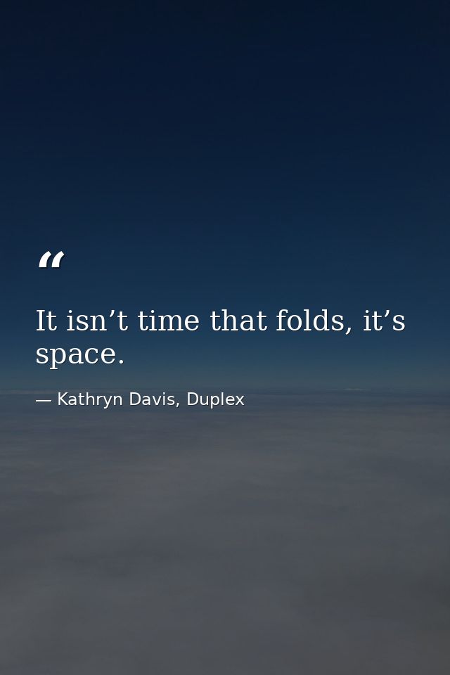 It isn’t time that folds, it’s space. — Kathryn Davis, Duplex