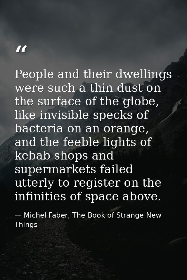 People and their dwellings were such a thin dust on the surface of the globe, like invisible specks of bacteria on an or — Michel Faber, The Book of Strange New Things