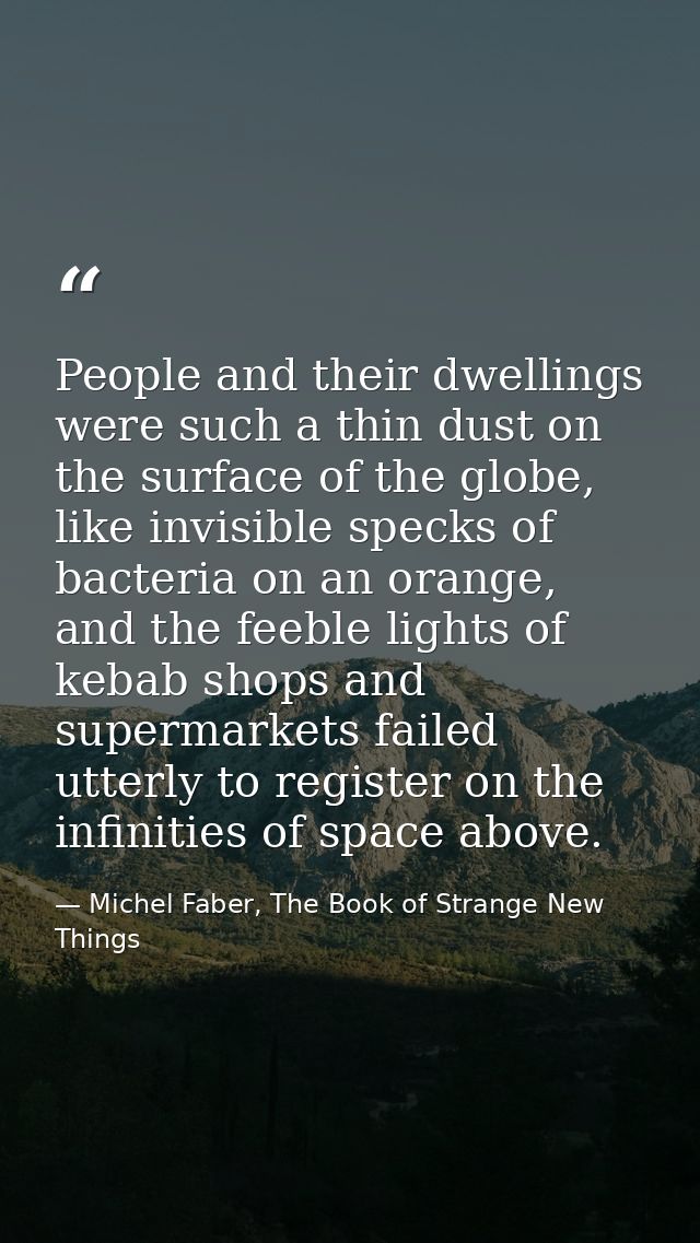 People and their dwellings were such a thin dust on the surface of the globe, like invisible specks of bacteria on an or — Michel Faber, The Book of Strange New Things