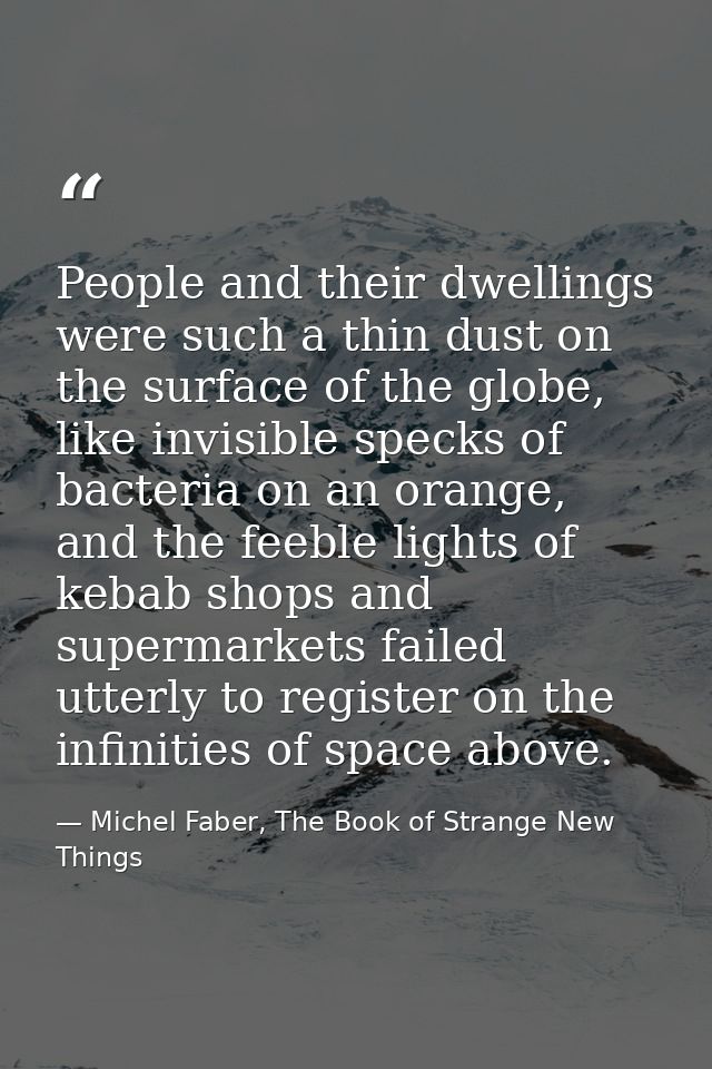People and their dwellings were such a thin dust on the surface of the globe, like invisible specks of bacteria on an or — Michel Faber, The Book of Strange New Things