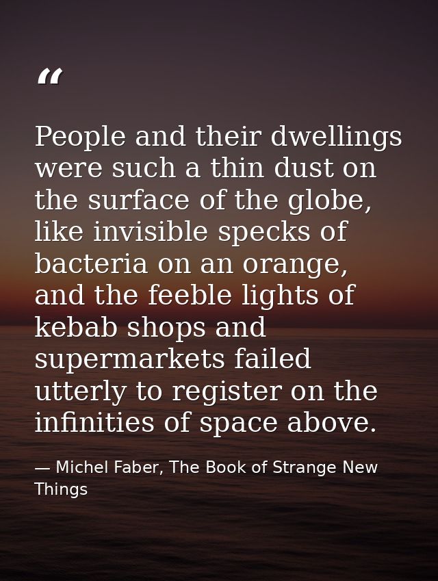 People and their dwellings were such a thin dust on the surface of the globe, like invisible specks of bacteria on an or — Michel Faber, The Book of Strange New Things