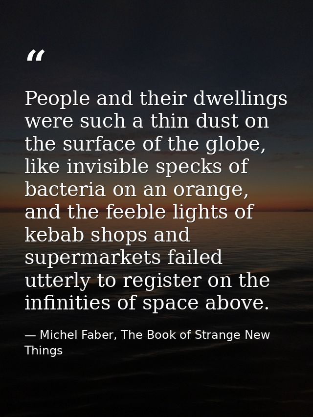 People and their dwellings were such a thin dust on the surface of the globe, like invisible specks of bacteria on an or — Michel Faber, The Book of Strange New Things