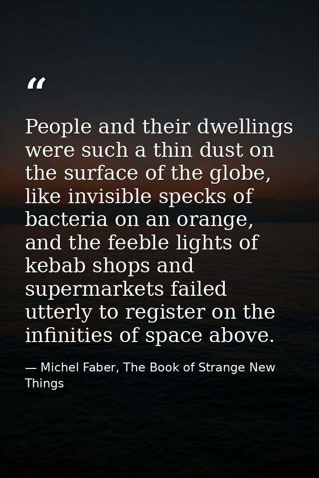 People and their dwellings were such a thin dust on the surface of the globe, like invisible specks of bacteria on an or — Michel Faber, The Book of Strange New Things